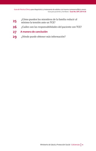 Guía de Práctica Clínica para diagnóstico y tratamiento de adultos con trauma craneoencefálico severo
Guía para pacientes y familiares - Guía No. GPC-2014-30
Ministerio de Salud y Protección Social - Colciencias 11
25
¿Cómo pueden los miembros de la familia reducir al
mínimo la tensión ante un TCE?
26 ¿Cuáles son las responsabilidades del paciente con TCE?
27 A manera de conclusión
29 ¿Dónde puede obtener más información?
 