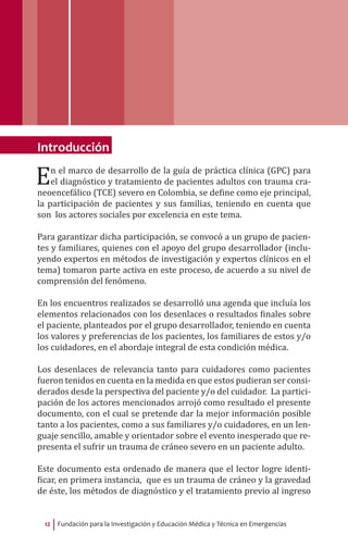 Fundación para la Investigación y Educación Médica y Técnica en Emergencias12
Introducción
En el marco de desarrollo de la guía de práctica clínica (GPC) para
el diagnóstico y tratamiento de pacientes adultos con trauma cra-
neoencefálico (TCE) severo en Colombia, se define como eje principal,
la participación de pacientes y sus familias, teniendo en cuenta que
son los actores sociales por excelencia en este tema.
Para garantizar dicha participación, se convocó a un grupo de pacien-
tes y familiares, quienes con el apoyo del grupo desarrollador (inclu-
yendo expertos en métodos de investigación y expertos clínicos en el
tema) tomaron parte activa en este proceso, de acuerdo a su nivel de
comprensión del fenómeno.
En los encuentros realizados se desarrolló una agenda que incluía los
elementos relacionados con los desenlaces o resultados finales sobre
el paciente, planteados por el grupo desarrollador, teniendo en cuenta
los valores y preferencias de los pacientes, los familiares de estos y/o
los cuidadores, en el abordaje integral de esta condición médica.
Los desenlaces de relevancia tanto para cuidadores como pacientes
fueron tenidos en cuenta en la medida en que estos pudieran ser consi-
derados desde la perspectiva del paciente y/o del cuidador. La partici-
pación de los actores mencionados arrojó como resultado el presente
documento, con el cual se pretende dar la mejor información posible
tanto a los pacientes, como a sus familiares y/o cuidadores, en un len-
guaje sencillo, amable y orientador sobre el evento inesperado que re-
presenta el sufrir un trauma de cráneo severo en un paciente adulto.
Este documento esta ordenado de manera que el lector logre identi-
ficar, en primera instancia, que es un trauma de cráneo y la gravedad
de éste, los métodos de diagnóstico y el tratamiento previo al ingreso
 