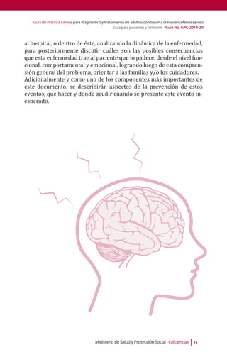 Guía de Práctica Clínica para diagnóstico y tratamiento de adultos con trauma craneoencefálico severo
Guía para pacientes y familiares - Guía No. GPC-2014-30
Ministerio de Salud y Protección Social - Colciencias 13
al hospital, o dentro de éste, analizando la dinámica de la enfermedad,
para posteriormente discutir cuáles son las posibles consecuencias
que esta enfermedad trae al paciente que lo padece, desde el nivel fun-
cional, comportamental y emocional, logrando luego de esta compren-
sión general del problema, orientar a las familias y/o los cuidadores.
Adicionalmente y como uno de los componentes más importantes de
este documento, se describirán aspectos de la prevención de estos
eventos, que hacer y donde acudir cuando se presente este evento in-
esperado.
 