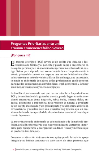Fundación para la Investigación y Educación Médica y Técnica en Emergencias14
Preguntas Prioritarias ante un
Trauma Craneoencefálico Severo
¿Por qué a mí?
El trauma de cráneo (TCE) severo es un evento que impacta y des-
equilibra a la familia y al paciente y puede llegar a presentarse en
cualquier persona y en un momento inesperado; no se trata de un cas-
tigo divino, pero si puede ser consecuencia de un comportamiento o
evento prevenible como el no respetar una norma de tránsito o el in-
volucrarse en un acto de violencia física. Sin embargo, una vez sucede,
lo mejor es enfrentarlo con apoyo de los profesionales que lo conocen
para que las consecuencias a nivel médico, legal, económico y familiar
sean menos traumáticas y menos complejas.
La familia, al enterarse de que uno de sus miembros ha padecido un
TCE y dependiendo de la gravedad de este, puede llegar a sentir emo-
ciones encontradas como negación, rabia, culpa, intenso dolor, an-
gustia, pesimismo e impotencia. Esta reacción es natural y producto
de un evento inesperado y de gran impacto y se denomina depresión
circunstancial y reactiva ante una situación muy intensa que en oca-
siones desborda la capacidad de afrontamiento emocional con el que
cuenta la persona.
La mejor manera de enfrentarlo es con paciencia y de la mano de pro-
fesionales idóneos; recuerde que el cerebro necesita un tiempo impor-
tante para recuperarse y reorganizar los daños físicos y mentales que
se producen tras la lesión.
Comente su situación únicamente con quien pueda brindarle apoyo
integral y no intente comparar su caso con el de otras personas que
 