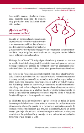 Guía de Práctica Clínica para diagnóstico y tratamiento de adultos con trauma craneoencefálico severo
Guía para pacientes y familiares - Guía No. GPC-2014-30
Ministerio de Salud y Protección Social - Colciencias 15
han sufrido eventos similares porque
cada paciente responde de manera
muy particular ante cualquier situa-
ción médica.
¿Qué es un TCE y
cómo se clasifica?
Cuando un golpe en la cabeza causa un
impacto en el cerebro se conoce como
trauma craneoencefálico. Los síntomas
pueden aparecer en las primeras horas
y pueden llevar a complicaciones graves que requieren tratamiento in-
mediato. Las principales complicaciones son sangrado dentro del crá-
neo o inflamación en el cerebro.
 
El riesgo de sufrir un TCE es igual para hombres y mujeres en eventos
de accidentes de tránsito y/ó violencia interpersonal, pero en escena-
rios especiales como campos de conflicto bélico y en escenarios de ac-
cidentes laborales industriales, predomina generalmente en hombres.
Los factores de riesgo van desde el simple hecho de conducir un vehí-
culo, transitar por una calle, subir escaleras hasta realizar deportes ex-
tremos y participar en conflictos armados; esto confirma que todos, en
algún momento podremos estar expuestos a sufrir un TCE. Pero quie-
nes más riesgo tienen de padecerlo, de acuerdo a estadísticas interna-
cionales y nacionales es la población en edad económicamente activa,
incluyendo adolescentes y adultos. Puede presentarse igualmente en
niños y ancianos y en estas poblaciones el impacto sobre el resultado
funcional luego de la lesión puede ser mayor.
La severidad del daño depende del tipo de lesión y va desde un golpe
leve con perdida breve de conocimiento, eventos de confusión o atur-
dimiento con alteración parcial de la memoria o ausencia completa de
los recuerdos de la situación que provoco el accidente, hasta un golpe
severo que deja a la persona inconsciente por un tiempo prolongado,
requiriendo hospitalización y manejo en una unidad de cuidados in-
tensivos porque peligra la vida.
 