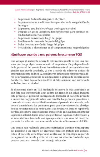 Guía de Práctica Clínica para diagnóstico y tratamiento de adultos con trauma craneoencefálico severo
Guía para pacientes y familiares - Guía No. GPC-2014-30
Ministerio de Salud y Protección Social - Colciencias 17
•	 La persona ha tenido cirugías en el cráneo
•	 La persona toma medicamentos que alteran la coagulación de
la sangre
•	 La persona está bajo los efectos de drogas o alcohol
•	 Después del golpe la persona tiene problemas para caminar, en-
tender, hablar, leer o escribir.
•	 La persona convulsiona luego del golpe
•	 Problemas de memoria después del golpe
•	 Dolor de cabeza o vómito luego del golpe
•	 Irritabilidad o alteraciones en el comportamiento luego del golpe
¿Qué hacer cuando a una persona le ocurre un TCE?
Una vez que el accidente ocurre lo más recomendable es que una per-
sona que tenga algún conocimiento al respecto actúe y dependiendo
de la gravedad del evento llame inmediatamente al personal de emer-
gencias que puede ayudarle, ya sea a través de números únicos de
emergencia como la línea 123 ó números directos de centros regulado-
res de urgencias, empresas de ambulancias o grupos de socorro como
Bomberos, Cruz Roja o Defensa Civil si éstos cuentan con servicio de
ambulancia en su ciudad.
Si el paciente tiene un TCE moderado o severo lo más apropiado es
que éste sea transportado a un centro de atención en salud. Durante
este proceso, el personal encargado de trasladar al paciente procede
a inmovilizarlo y ponerlo sobre una camilla, luego, busca garantizar a
través de sistemas de ventilación externa el paso de aire a través de la
boca o la nariz hacia los pulmones, para que el cerebro reciba el oxíge-
no que necesita para que no se dañe; si es necesario, pueden reponer la
pérdida de sangre con soluciones transitorias que ayudan a mantener
la presión arterial. Estas soluciones se llaman líquidos endovenosos y
se administran a través de una aguja puesta en una vena del brazo del
paciente. La solución mas usada es la solución salina normal al 0.9%.
Una vez se han realizado estos procedimientos durante el transporte
del paciente a un centro de urgencias para ser tratado por especia-
listas, el paciente debe llegar a un centro con la tecnología requerida
para garantizar la vida y evitar al máximo las secuelas cerebrales que
pueden quedar si no se le da el manejo adecuado.
 
