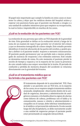 Fundación para la Investigación y Educación Médica y Técnica en Emergencias18
El papel más importante que cumple la familia en estos casos es man-
tener la calma y dejar que los médicos dentro del hospital actúen y
esperar con paciencia hasta que el paciente sea llevado a cirugía o a
una unidad de cuidados intensivos para que empiece su recuperación,
la cual es lenta e impredecible en muchos de los casos.
¿Cuál es la evolución de los pacientes con TCE?
La evolución de una persona que sufre un TCE depende de la gravedad
de éste. Esta gravedad se define en la evaluación inicial y luego de la
toma de un examen de rayos X que permite ver el interior del cráneo
y que se denomina tomografía de cráneo simple. Este estudio permite
identificar el nivel de afectación de las partes del cerebro, y podrá ayu-
dar a definir si el paciente tendrá mayores o menores consecuencias.
El paciente puede permanecer por un período más o menos prolon-
gado de ausencia de respuesta a los estímulos externos. Este estado
se denomina estado de coma. En este momento el paciente pierde la
noción de tiempo y espacio y en la mayoría de los casos la presencia
de este estado indica una mayor severidad de la lesión. El periodo de
confusión y pérdida de memoria después del accidente se relaciona
directamente con la gravedad del trauma.
¿Cuál es el tratamiento médico que se
les brinda a los pacientes con TCE?
El tratamiento depende de la severidad del TCE. Para
atender a un paciente con un TCE leve, en la mayoría
de los casos, no se requiere ningún tratamiento médico
avanzado, simplemente observación dentro de la uni-
dad de urgencias, descanso y administración de anal-
gésicos comunes; si la familia observa signos de alarma
como dolores de cabeza, problemas con el habla y la
comunicación, nausea o vómito y adormecimiento o
cosquilleo en el cuerpo, debe informar inmediatamen-
te al médico o al personal de enfermería. Si esto sucede
luego del alta hospitalaria, se debe nuevamente acudir
a una unidad de urgencias porque el paciente puede
estar presentando un sangrado intracerebral.
 