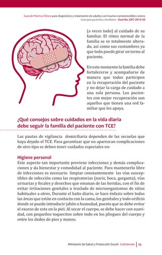 Guía de Práctica Clínica para diagnóstico y tratamiento de adultos con trauma craneoencefálico severo
Guía para pacientes y familiares - Guía No. GPC-2014-30
Ministerio de Salud y Protección Social - Colciencias 23
(a veces todo) al cuidado de su
familiar. El ritmo normal de la
familia se ve totalmente altera-
do, así como sus costumbres ya
que todo puede girar en torno al
paciente.
En este momento la familia debe
fortalecerse y acompañarse de
manera que todos participen
en la recuperación del paciente
y no dejar la carga de cuidado a
una sola persona. Los pacien-
tes con mejor recuperación son
aquellos que tienen una red fa-
miliar que les apoya.
¿Qué consejos sobre cuidados en la vida diaria
debe seguir la familia del paciente con TCE?
Las pautas de vigilancia domiciliaria dependen de las secuelas que
haya dejado el TCE. Para garantizar que no aparezcan complicaciones
de otro tipo se deben tener cuidados especiales en:
Higiene personal
Este aspecto tan importante previene infecciones y demás complica-
ciones y da bienestar y comodidad al paciente. Para mantenerlo libre
de infecciones es necesario limpiar constantemente las vías suscep-
tibles de infección como las respiratorias (nariz, boca, garganta), vías
urinarias y fecales y desechos que emanan de las heridas, con el fin de
evitar irritaciones genitales o traslado de microorganismos de sitios
habituales a otros. Durante el baño diario, se hace énfasis sobre todas
las áreas que están en contacto con la cama, los genitales y todo orificio
donde se puede introducir jabón o humedad, puesto que se debe evitar
el exceso de esta en la piel. Al secar el cuerpo, se debe hacer con suavi-
dad, con pequeños toquecitos sobre todo en los pliegues del cuerpo y
entre los dedos de pies y manos.
 