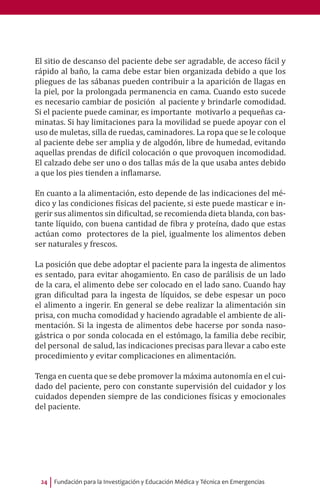 Fundación para la Investigación y Educación Médica y Técnica en Emergencias24
El sitio de descanso del paciente debe ser agradable, de acceso fácil y
rápido al baño, la cama debe estar bien organizada debido a que los
pliegues de las sábanas pueden contribuir a la aparición de llagas en
la piel, por la prolongada permanencia en cama. Cuando esto sucede
es necesario cambiar de posición al paciente y brindarle comodidad.
Si el paciente puede caminar, es importante motivarlo a pequeñas ca-
minatas. Si hay limitaciones para la movilidad se puede apoyar con el
uso de muletas, silla de ruedas, caminadores. La ropa que se le coloque
al paciente debe ser amplia y de algodón, libre de humedad, evitando
aquellas prendas de difícil colocación o que provoquen incomodidad.
El calzado debe ser uno o dos tallas más de la que usaba antes debido
a que los pies tienden a inflamarse.
En cuanto a la alimentación, esto depende de las indicaciones del mé-
dico y las condiciones físicas del paciente, si este puede masticar e in-
gerir sus alimentos sin dificultad, se recomienda dieta blanda, con bas-
tante líquido, con buena cantidad de fibra y proteína, dado que estas
actúan como protectores de la piel, igualmente los alimentos deben
ser naturales y frescos.
La posición que debe adoptar el paciente para la ingesta de alimentos
es sentado, para evitar ahogamiento. En caso de parálisis de un lado
de la cara, el alimento debe ser colocado en el lado sano. Cuando hay
gran dificultad para la ingesta de líquidos, se debe espesar un poco
el alimento a ingerir. En general se debe realizar la alimentación sin
prisa, con mucha comodidad y haciendo agradable el ambiente de ali-
mentación. Si la ingesta de alimentos debe hacerse por sonda naso-
gástrica o por sonda colocada en el estómago, la familia debe recibir,
del personal de salud, las indicaciones precisas para llevar a cabo este
procedimiento y evitar complicaciones en alimentación.
Tenga en cuenta que se debe promover la máxima autonomía en el cui-
dado del paciente, pero con constante supervisión del cuidador y los
cuidados dependen siempre de las condiciones físicas y emocionales
del paciente.
 