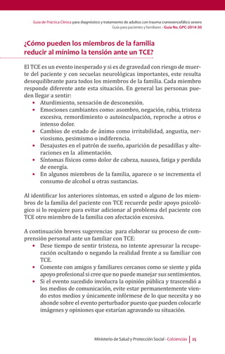 Guía de Práctica Clínica para diagnóstico y tratamiento de adultos con trauma craneoencefálico severo
Guía para pacientes y familiares - Guía No. GPC-2014-30
Ministerio de Salud y Protección Social - Colciencias 25
¿Cómo pueden los miembros de la familia
reducir al mínimo la tensión ante un TCE?
El TCE es un evento inesperado y si es de gravedad con riesgo de muer-
te del paciente y con secuelas neurológicas importantes, este resulta
desequilibrante para todos los miembros de la familia. Cada miembro
responde diferente ante esta situación. En general las personas pue-
den llegar a sentir:
•	 Aturdimiento, sensación de desconexión.
•	 Emociones cambiantes como: asombro, negación, rabia, tristeza
excesiva, remordimiento o autoinculpación, reproche a otros e
intenso dolor.
•	 Cambios de estado de ánimo como irritabilidad, angustia, ner-
viosismo, pesimismo o indiferencia.
•	 Desajustes en el patrón de sueño, aparición de pesadillas y alte-
raciones en la alimentación.
•	 Síntomas físicos como dolor de cabeza, nausea, fatiga y perdida
de energía.
•	 En algunos miembros de la familia, aparece o se incrementa el
consumo de alcohol u otras sustancias.
Al identificar los anteriores síntomas, en usted o alguno de los miem-
bros de la familia del paciente con TCE recuerde pedir apoyo psicoló-
gico si lo requiere para evitar adicionar al problema del paciente con
TCE otro miembro de la familia con afectación excesiva.
A continuación breves sugerencias para elaborar su proceso de com-
prensión personal ante un familiar con TCE:
•	 Dese tiempo de sentir tristeza, no intente apresurar la recupe-
ración ocultando o negando la realidad frente a su familiar con
TCE.
•	 Comente con amigos y familiares cercanos como se siente y pida
apoyo profesional si cree que no puede manejar sus sentimientos.
•	 Si el evento sucedido involucra la opinión pública y trascendió a
los medios de comunicación, evite estar permanentemente vien-
do estos medios y únicamente infórmese de lo que necesita y no
ahonde sobre el evento perturbador puesto que pueden colocarle
imágenes y opiniones que estarían agravando su situación.
 