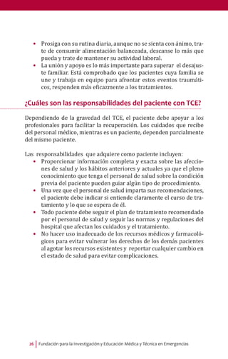 Fundación para la Investigación y Educación Médica y Técnica en Emergencias26
•	 Prosiga con su rutina diaria, aunque no se sienta con ánimo, tra-
te de consumir alimentación balanceada, descanse lo más que
pueda y trate de mantener su actividad laboral.
•	 La unión y apoyo es lo más importante para superar el desajus-
te familiar. Está comprobado que los pacientes cuya familia se
une y trabaja en equipo para afrontar estos eventos traumáti-
cos, responden más eficazmente a los tratamientos.
¿Cuáles son las responsabilidades del paciente con TCE?
Dependiendo de la gravedad del TCE, el paciente debe apoyar a los
profesionales para facilitar la recuperación. Los cuidados que recibe
del personal médico, mientras es un paciente, dependen parcialmente
del mismo paciente.
Las responsabilidades que adquiere como paciente incluyen:
•	 Proporcionar información completa y exacta sobre las afeccio-
nes de salud y los hábitos anteriores y actuales ya que el pleno
conocimiento que tenga el personal de salud sobre la condición
previa del paciente pueden guiar algún tipo de procedimiento.
•	 Una vez que el personal de salud imparta sus recomendaciones,
el paciente debe indicar si entiende claramente el curso de tra-
tamiento y lo que se espera de él.
•	 Todo paciente debe seguir el plan de tratamiento recomendado
por el personal de salud y seguir las normas y regulaciones del
hospital que afectan los cuidados y el tratamiento.
•	 No hacer uso inadecuado de los recursos médicos y farmacoló-
gicos para evitar vulnerar los derechos de los demás pacientes
al agotar los recursos existentes y reportar cualquier cambio en
el estado de salud para evitar complicaciones.
 
