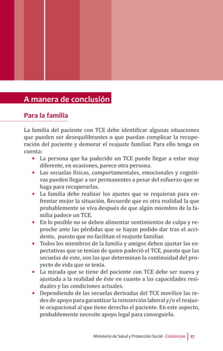 Ministerio de Salud y Protección Social - Colciencias 27
A manera de conclusión
Para la familia
La familia del paciente con TCE debe identificar algunas situaciones
que pueden ser desequilibrantes o que puedan complicar la recupe-
ración del paciente y demorar el reajuste familiar. Para ello tenga en
cuenta:
•	 La persona que ha padecido un TCE puede llegar a estar muy
diferente, en ocasiones, parece otra persona.
•	 Las secuelas físicas, comportamentales, emocionales y cogniti-
vas pueden llegar a ser permanentes a pesar del esfuerzo que se
haga para recuperarlas.
•	 La familia debe realizar los ajustes que se requieran para en-
frentar mejor la situación. Recuerde que es otra realidad la que
probablemente se viva después de que algún miembro de la fa-
milia padece un TCE.
•	 En lo posible no se deben alimentar sentimientos de culpa y re-
proche ante las pérdidas que se hayan podido dar tras el acci-
dente, puesto que no facilitan el reajuste familiar.
•	 Todos los miembros de la familia y amigos deben ajustar las ex-
pectativas que se tenían de quien padeció el TCE, puesto que las
secuelas de este, son las que determinan la continuidad del pro-
yecto de vida que se tenía.
•	 La mirada que se tiene del paciente con TCE debe ser nueva y
ajustada a la realidad de éste en cuanto a las capacidades resi-
duales y las condiciones actuales.
•	 Dependiendo de las secuelas derivadas del TCE movilice las re-
des de apoyo para garantizar la reinserción laboral y/o el reajus-
te ocupacional al que tiene derecho el paciente. En este aspecto,
probablemente necesite apoyo legal para conseguirlo.
 