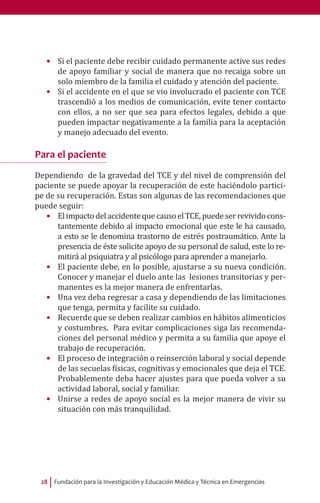 Fundación para la Investigación y Educación Médica y Técnica en Emergencias28
•	 Si el paciente debe recibir cuidado permanente active sus redes
de apoyo familiar y social de manera que no recaiga sobre un
solo miembro de la familia el cuidado y atención del paciente.
•	 Si el accidente en el que se vio involucrado el paciente con TCE
trascendió a los medios de comunicación, evite tener contacto
con ellos, a no ser que sea para efectos legales, debido a que
pueden impactar negativamente a la familia para la aceptación
y manejo adecuado del evento.
Para el paciente
Dependiendo de la gravedad del TCE y del nivel de comprensión del
paciente se puede apoyar la recuperación de este haciéndolo partici-
pe de su recuperación. Estas son algunas de las recomendaciones que
puede seguir:
•	 Elimpactodel accidentequecausoel TCE,puedeser revivido cons-
tantemente debido al impacto emocional que este le ha causado,
a esto se le denomina trastorno de estrés postraumático. Ante la
presencia de éste solicite apoyo de su personal de salud, este lo re-
mitirá al psiquiatra y al psicólogo para aprender a manejarlo.
•	 El paciente debe, en lo posible, ajustarse a su nueva condición.
Conocer y manejar el duelo ante las lesiones transitorias y per-
manentes es la mejor manera de enfrentarlas.
•	 Una vez deba regresar a casa y dependiendo de las limitaciones
que tenga, permita y facilite su cuidado.
•	 Recuerde que se deben realizar cambios en hábitos alimenticios
y costumbres. Para evitar complicaciones siga las recomenda-
ciones del personal médico y permita a su familia que apoye el
trabajo de recuperación.
•	 El proceso de integración o reinserción laboral y social depende
de las secuelas físicas, cognitivas y emocionales que deja el TCE.
Probablemente deba hacer ajustes para que pueda volver a su
actividad laboral, social y familiar.
•	 Unirse a redes de apoyo social es la mejor manera de vivir su
situación con más tranquilidad.
 