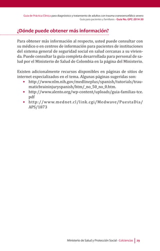 Guía de Práctica Clínica para diagnóstico y tratamiento de adultos con trauma craneoencefálico severo
Guía para pacientes y familiares - Guía No. GPC-2014-30
Ministerio de Salud y Protección Social - Colciencias 29
¿Dónde puede obtener más información?
Para obtener más información al respecto, usted puede consultar con
su médico o en centros de información para pacientes de instituciones
del sistema general de seguridad social en salud cercanas a su vivien-
da. Puede consultar la guía completa desarrollada para personal de sa-
lud por el Ministerio de Salud de Colombia en la página del Ministerio.
Existen adicionalmente recursos disponibles en páginas de sitios de
internet especializados en el tema. Algunas páginas sugeridas son:
•	 http://www.nlm.nih.gov/medlineplus/spanish/tutorials/trau-
maticbraininjuryspanish/htm/_no_50_no_0.htm.
•	 http://www.alento.org/wp-content/uploads/guia-familias-tce.
pdf
•	 http://www.mednet.cl/link.cgi/Medwave/PuestaDia/
APS/1873
 