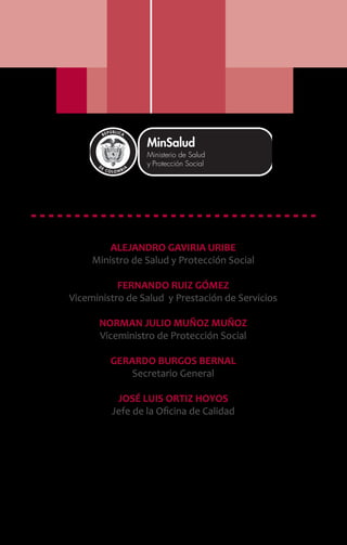 ALEJANDRO GAVIRIA URIBE
Ministro de Salud y Protección Social
FERNANDO RUIZ GÓMEZ
Viceministro de Salud y Prestación de Servicios
NORMAN JULIO MUÑOZ MUÑOZ
Viceministro de Protección Social
GERARDO BURGOS BERNAL
Secretario General
JOSÉ LUIS ORTIZ HOYOS
Jefe de la Oficina de Calidad
Libertad y Orden
 
