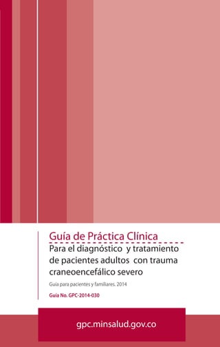 Fundación para la Investigación y Educación Médica y Técnica en Emergencias30
Guía de Práctica Clínica
Para el diagnóstico y tratamiento
de pacientes adultos con trauma
craneoencefálico severo
Guía para pacientes y familiares. 2014
Guía No. GPC-2014-030
gpc.minsalud.gov.co
 