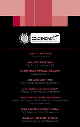 Yaneth Giha Tovar
Directora General
Alicia Ríos Hurtado
Subdirectora encargada (e)
LILIANA MARÍA ZAPATA BUSTAMANTE
Secretaria General
Alicia Rios Hurtado
Directora de Redes de Conocimiento
LUCY GABRIELA DELGADO MURCIA
Directora de Fomento a la Investigación
JAIME EDUARDO CASTELLANOS PARRA
Gestor del Programa Nacional de Ciencia, Tecnología e
Innovación en Salud.
Hilda Graciela Pacheco Gaitán
Seguimiento técnico e interventoría
David Arturo Ribón Orozco
Seguimiento técnico e interventoría
Libertad y Orden
 
