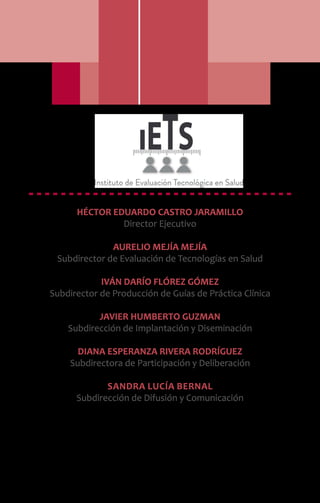 HÉCTOR EDUARDO CASTRO JARAMILLO
Director Ejecutivo
AURELIO MEJÍA MEJÍA
Subdirector de Evaluación de Tecnologías en Salud
IVÁN DARÍO FLÓREZ GÓMEZ
Subdirector de Producción de Guías de Práctica Clínica
JAVIER HUMBERTO GUZMAN
Subdirección de Implantación y Diseminación
DIANA ESPERANZA RIVERA RODRÍGUEZ
Subdirectora de Participación y Deliberación
Sandra Lucía Bernal
Subdirección de Difusión y Comunicación
 