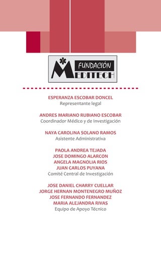 ESPERANZA ESCOBAR DONCEL
Representante legal
ANDRES MARIANO RUBIANO ESCOBAR
Coordinador Médico y de Investigación
NAYA CAROLINA SOLANO RAMOS
Asistente Administrativa
PAOLA ANDREA TEJADA
JOSE DOMINGO ALARCON
ANGELA MAGNOLIA RIOS
JUAN CARLOS PUYANA
Comité Central de Investigación
JOSE DANIEL CHARRY CUELLAR
JORGE HERNAN MONTENEGRO MUÑOZ
JOSE FERNANDO FERNANDEZ
MARIA ALEJANDRA RIVAS
Equipo de Apoyo Técnico
 
