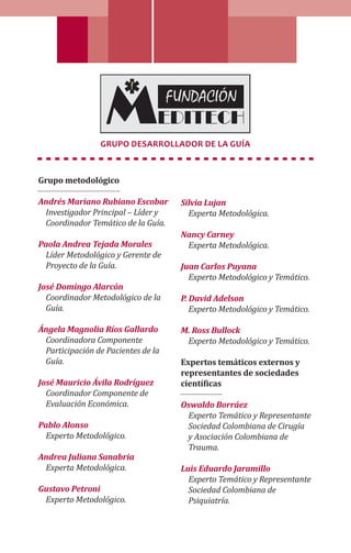 Grupo Desarrollador de la Guía
Grupo metodológico
Andrés Mariano Rubiano Escobar
Investigador Principal – Líder y
Coordinador Temático de la Guía.
Paola Andrea Tejada Morales
Líder Metodológico y Gerente de
Proyecto de la Guía.
José Domingo Alarcón
Coordinador Metodológico de la
Guía.
Ángela Magnolia Ríos Gallardo
Coordinadora Componente
Participación de Pacientes de la
Guía.
José Mauricio Ávila Rodríguez
Coordinador Componente de
Evaluación Económica.
Pablo Alonso
Experto Metodológico.
Andrea Juliana Sanabria
Experta Metodológica.
Gustavo Petroni
Experto Metodológico.
Silvia Lujan
Experta Metodológica.
Nancy Carney
Experta Metodológica.
Juan Carlos Puyana
Experto Metodológico y Temático.
P. David Adelson
Experto Metodológico y Temático.
M. Ross Bullock
Experto Metodológico y Temático.
Expertos temáticos externos y
representantes de sociedades
científicas
Oswaldo Borráez
Experto Temático y Representante
Sociedad Colombiana de Cirugía
y Asociación Colombiana de
Trauma.
Luis Eduardo Jaramillo
Experto Temático y Representante
Sociedad Colombiana de
Psiquiatría.
 