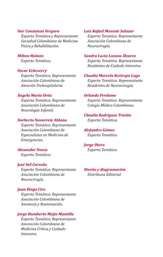 Nur Constanza Vergara
Experta Temática y Representante
Sociedad Colombiana de Medicina
Física y Rehabilitación.
Milton Molano
Experto Temático.
Oscar Echeverry
Experto Temático. Representante
Asociación Colombiana de
Atención Prehospitalaria.
Ángela María Ortiz
Experta Temática. Representante
Asociación Colombiana de
Neurología Infantil.
Norberto Navarrete Aldana
Experto Temático. Representante
Asociación Colombiana de
Especialistas en Medicina de
Emergencias.
Alexander Nossa
Experto Temático.
José Nel Carreño
Experto Temático. Representante
Asociación Colombiana de
Neurocirugía.
Juan Diego Ciro
Experto Temático. Representante
Asociación Colombiana de
Anestesia y Reanimación.
Jorge Humberto Mejía-Mantilla
Experto Temático. Representante
Asociación Colombiana de
Medicina Crítica y Cuidado
Intensivo.
Luis Rafael Moscote Salazar
Experto Temático. Representante
Asociación Colombiana de
Neurocirugía.
Sandra Lucia Lozano Álvarez
Experta Temática. Representante
Residentes de Cuidado Intensivo.
Claudia Marcela Restrepo Lugo
Experta Temática. Representante
Residentes de Neurocirugía.
Orlando Perdomo
Experto Temático. Representante
Colegio Médico Colombiano.
Claudia Rodríguez Triviño
Experta Temática.
Alejandro Gómez
Experto Temático.
Jorge Otero
Experto Temático.
Diseño y diagramación
Distribuna Editorial
 