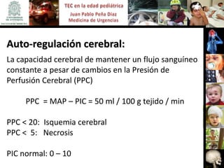 Auto-regulación cerebral:
La capacidad cerebral de mantener un flujo sanguíneo
constante a pesar de cambios en la Presión de
Perfusión Cerebral (PPC)

     PPC = MAP – PIC = 50 ml / 100 g tejido / min

PPC < 20: Isquemia cerebral
PPC < 5: Necrosis

PIC normal: 0 – 10
 