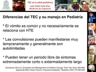 Diferencias del TEC y su manejo en Pediatría

* El vómito es común y no necesariamente se
relaciona con HTE

* Las convulsiones pueden manifestarse muy
tempranamente y generalmente son
autolimitadas

* Pueden tener un periodo libre de sintomas
extremadamente corto o extermadamente largo
 Schutzman SA et al. Evaluation and Management of Children Younger Than Two Years Old With
            Apparently Minor Head Trauma: Proposed Guidelines. Pediatrics 2001;107;983-993
 