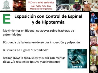 Exposición con Control de Espinal
E               y de Hipotermia
Movimientos en Bloque, no apoyar sobre fracturas de
extremidades

Búsqueda de lesiones en dorso por inspección y palpación

Búsqueda en lugares “Escondidos”

Retirar TODA la ropa, secar y cubrir con mantas
tibias y/o recalentar (pasiva y activamente)
 