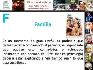 F                   Familia

Es un momento de gran estrés, es probable que
deseen estar acompañando al paciente, es importante
que puedan estar controlados y calmados.
Idealmente una persona del Staff medico (Psicólogo)
debería estar explicándole “en tiempo real” lo que
esta sucediendo
 