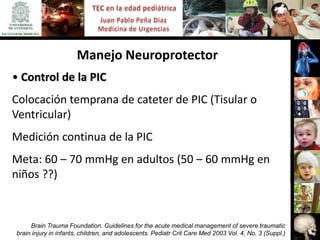 Manejo Neuroprotector
• Control de la PIC
Colocación temprana de cateter de PIC (Tisular o
Ventricular)
Medición continua de la PIC
Meta: 60 – 70 mmHg en adultos (50 – 60 mmHg en
niños ??)



     Brain Trauma Foundation. Guidelines for the acute medical management of severe traumatic
brain injury in infants, children, and adolescents. Pediatr Crit Care Med 2003 Vol. 4, No. 3 (Suppl.)
 