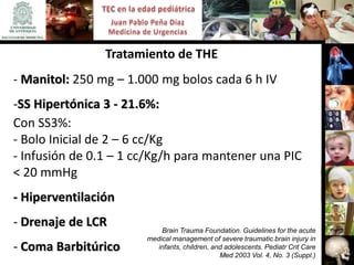 Tratamiento de THE
- Manitol: 250 mg – 1.000 mg bolos cada 6 h IV
-SS Hipertónica 3 - 21.6%:
Con SS3%:
- Bolo Inicial de 2 – 6 cc/Kg
- Infusión de 0.1 – 1 cc/Kg/h para mantener una PIC
< 20 mmHg
- Hiperventilación
- Drenaje de LCR           Brain Trauma Foundation. Guidelines for the acute
                       medical management of severe traumatic brain injury in
- Coma Barbitúrico        infants, children, and adolescents. Pediatr Crit Care
                                               Med 2003 Vol. 4, No. 3 (Suppl.)
 