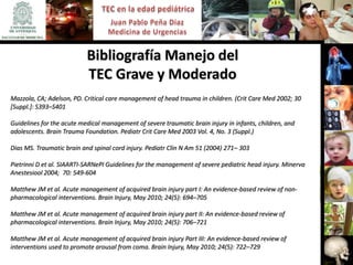 Bibliografía Manejo del
                           TEC Grave y Moderado
Mazzola, CA; Adelson, PD. Critical care management of head trauma in children. (Crit Care Med 2002; 30
[Suppl.]: S393–S401

Guidelines for the acute medical management of severe traumatic brain injury in infants, children, and
adolescents. Brain Trauma Foundation. Pediatr Crit Care Med 2003 Vol. 4, No. 3 (Suppl.)

Dias MS. Traumatic brain and spinal cord injury. Pediatr Clin N Am 51 (2004) 271– 303

Pietrinni D et al. SIAARTI-SARNePI Guidelines for the management of severe pediatric head injury. Minerva
Anestesiool 2004; 70: 549-604

Matthew JM et al. Acute management of acquired brain injury part I: An evidence-based review of non-
pharmacological interventions. Brain Injury, May 2010; 24(5): 694–705

Matthew JM et al. Acute management of acquired brain injury part II: An evidence-based review of
pharmacological interventions. Brain Injury, May 2010; 24(5): 706–721

Matthew JM et al. Acute management of acquired brain injury Part III: An evidence-based review of
interventions used to promote arousal from coma. Brain Injury, May 2010; 24(5): 722–729
 