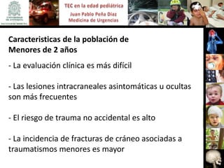 Caracteristicas de la población de
Menores de 2 años
- La evaluación clínica es más difícil

- Las lesiones intracraneales asintomáticas u ocultas
son más frecuentes

- El riesgo de trauma no accidental es alto

- La incidencia de fracturas de cráneo asociadas a
traumatismos menores es mayor
 