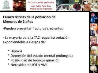 Caracteristicas de la población de
Menores de 2 años
-Pueden presentar fracturas crecientes

- La mayoría para la TAC requerirá sedación
exponiendolos a riesgos de:

   * Hipoxia
   * Depresión del estado mental prolongada
   * Posibilidad de broncoaspiración
   * Necesidad de IOT y VMI
 