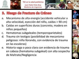 a. Mecanismo de alta energía (accidente vehicular a
   alta velocidad, eyección del niño, caídas > 90 cm)
b. Caídas en superficies duras (concreto, madera en
   niños pequeños)
c. Hematomas subgaleales (temporoparietales)
d. Trauma sin testigos (posibilidad de mecanismo
   peligroso: niño llorando, con evidencia de trauma
   en las escaleras)
e. Historia vaga o poco clara con evidencia de trauma
   en cabeza (hematoma subgaleal) con alta sospecha
   de Maltrato/Negligencia
 