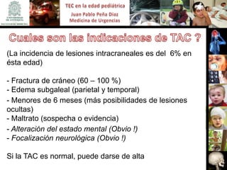 (La incidencia de lesiones intracraneales es del 6% en
ésta edad)

- Fractura de cráneo (60 – 100 %)
- Edema subgaleal (parietal y temporal)
- Menores de 6 meses (más posibilidades de lesiones
ocultas)
- Maltrato (sospecha o evidencia)
- Alteración del estado mental (Obvio !)
- Focalización neurológica (Obvio !)

Si la TAC es normal, puede darse de alta
 