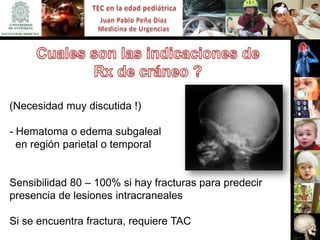 (Necesidad muy discutida !)

- Hematoma o edema subgaleal
  en región parietal o temporal


Sensibilidad 80 – 100% si hay fracturas para predecir
presencia de lesiones intracraneales

Si se encuentra fractura, requiere TAC
 