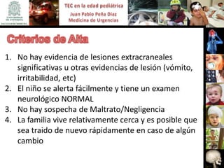 1. No hay evidencia de lesiones extracraneales
   significativas u otras evidencias de lesión (vómito,
   irritabilidad, etc)
2. El niño se alerta fácilmente y tiene un examen
   neurológico NORMAL
3. No hay sospecha de Maltrato/Negligencia
4. La familia vive relativamente cerca y es posible que
   sea traido de nuevo rápidamente en caso de algún
   cambio
 
