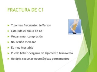 FRACTURA DE C1
 Tipo mas frecuente: Jefferson
 Estallido el anillo de C1
 Mecanismo: compresión
 No lesión medular
 Es muy inestable
 Puede haber desgarro de ligamento transverso
 No deja secuelas neurológicas permanentes
 