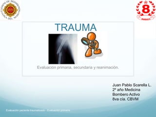 TRAUMA


                          Evaluación primaria, secundaria y reanimación.



                                                                    Juan Pablo Scarella L.
                                                                    2º año Medicina
                                                                    Bombero Activo
                                                                    8va cía. CBVM

Evaluación paciente traumatizado - Evaluación primaria.
 