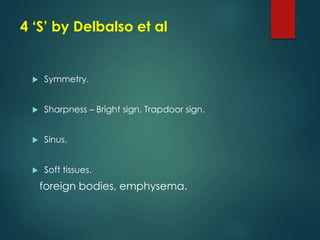 4 ‘S’ by Delbalso et al
 Symmetry.
 Sharpness – Bright sign, Trapdoor sign.
 Sinus.
 Soft tissues.
foreign bodies, emphysema.
 