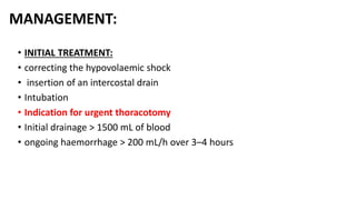 MANAGEMENT:
• INITIAL TREATMENT:
• correcting the hypovolaemic shock
• insertion of an intercostal drain
• Intubation
• Indication for urgent thoracotomy
• Initial drainage > 1500 mL of blood
• ongoing haemorrhage > 200 mL/h over 3–4 hours
 