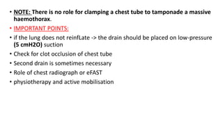 • NOTE: There is no role for clamping a chest tube to tamponade a massive
haemothorax.
• IMPORTANT POINTS:
• if the lung does not reinfLate -> the drain should be placed on low-pressure
(5 cmH2O) suction
• Check for clot occlusion of chest tube
• Second drain is sometimes necessary
• Role of chest radiograph or eFAST
• physiotherapy and active mobilisation
 