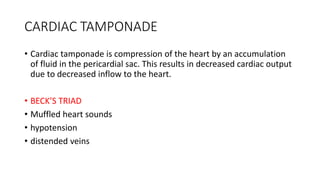 CARDIAC TAMPONADE
• Cardiac tamponade is compression of the heart by an accumulation
of fluid in the pericardial sac. This results in decreased cardiac output
due to decreased inflow to the heart.
• BECK’S TRIAD
• Muffled heart sounds
• hypotension
• distended veins
 