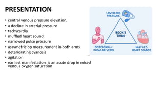 PRESENTATION
• central venous pressure elevation,
• a decline in arterial pressure
• tachycardia
• muffled heart sound
• narrowed pulse pressure
• assymetric bp measurement in both arms
• deteriorating cyanosis
• agitation
• earliest manifestation is an acute drop in mixed
venous oxygen saturation
 
