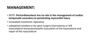MANAGEMENT:
• NOTE: Pericardiocentesis has no role in the management of cardiac
tamponade secondary to penetrating myocardial injury
• Immediate treatment: Operative
• subxiphoid window or by open surgery (sternotomy or left
anterolateral thoracotomy)with evacuation of the haematoma and
repair of the myocardium
 