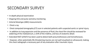 SECONDARY SURVEY
• In-depth physical examination
• Ongoing ECG and pulse oximetry monitoring
• Arterial blood gas (ABG) measurements
• Chest x-ray
• Chest computed tomography (CT) scan in selected patients with suspected aortic or spinal injury.
• In addition to lung expansion and the presence of fluid, the chest film should be reviewed for
widening of the mediastinum, a shift of the midline, and loss of anatomic detail.
• Extended FAST (eFAST) has been used to detect both pneumothoraces and hemothoraces.
• However, other potentially life-threatening injuries are not well visualized on ultrasound, making
the chest radiograph a necessary part of any evaluation after traumatic injury
 