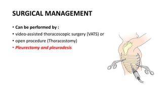 SURGICAL MANAGEMENT
• Can be performed by :
• video-assisted thoracoscopic surgery (VATS) or
• open procedure (Thoracostomy)
• Pleurectomy and pleurodesis
 