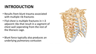 INTRODUCTION
• Results from blunt trauma associated
with multiple rib fractures
• Flial chest is multiple fractures in >-3
adjacent ribs that result in a segment of
chest wall seperating from the rest of
the thoracic cage.
• Blunt force typically also produces an
underlying pulmonary contusion
 