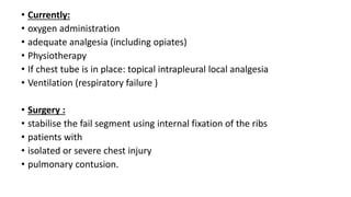 • Currently:
• oxygen administration
• adequate analgesia (including opiates)
• Physiotherapy
• If chest tube is in place: topical intrapleural local analgesia
• Ventilation (respiratory failure )
• Surgery :
• stabilise the fail segment using internal fixation of the ribs
• patients with
• isolated or severe chest injury
• pulmonary contusion.
 