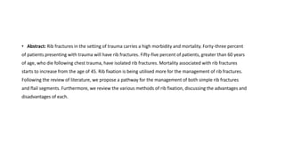 • Abstract: Rib fractures in the setting of trauma carries a high morbidity and mortality. Forty-three percent
of patients presenting with trauma will have rib fractures. Fifty-five percent of patients, greater than 60 years
of age, who die following chest trauma, have isolated rib fractures. Mortality associated with rib fractures
starts to increase from the age of 45. Rib fixation is being utilised more for the management of rib fractures.
Following the review of literature, we propose a pathway for the management of both simple rib fractures
and flail segments. Furthermore, we review the various methods of rib fixation, discussing the advantages and
disadvantages of each.
 
