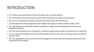 INTRODUCTION
• (1). Thoracic injury contributes to 25% of the death seen in trauma patients
• (2). This includes those with aortic transection, 85% of whom do not make it to the hospital
• (3). For the remaining the mortality is 10% of which 56% is within the first 24 hours
• (4). Mortality in the elderly population with multiple rib fractures has been quoted as high as 22%
• (5). Fifty-five percent of patients, greater than 60 years of age, who die following chest trauma, have
isolated rib fractures
• (6). The risk of mortality, from rib fractures, in relation to age has been shown to increase from the age of 45
• (7). It is important, however, to note that 33% of patients with thoracic injuries will have injuries outside the
thoracic cavity
• (8). Thus, appropriate clinical assessment and investigations are key within the emergency department and
subsequently on the wards.
 