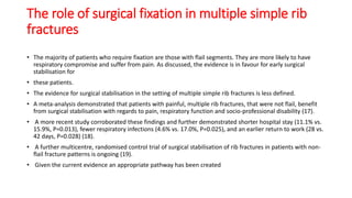 The role of surgical fixation in multiple simple rib
fractures
• The majority of patients who require fixation are those with flail segments. They are more likely to have
respiratory compromise and suffer from pain. As discussed, the evidence is in favour for early surgical
stabilisation for
• these patients.
• The evidence for surgical stabilisation in the setting of multiple simple rib fractures is less defined.
• A meta-analysis demonstrated that patients with painful, multiple rib fractures, that were not flail, benefit
from surgical stabilisation with regards to pain, respiratory function and socio-professional disability (17).
• A more recent study corroborated these findings and further demonstrated shorter hospital stay (11.1% vs.
15.9%, P=0.013), fewer respiratory infections (4.6% vs. 17.0%, P=0.025), and an earlier return to work (28 vs.
42 days, P=0.028) (18).
• A further multicentre, randomised control trial of surgical stabilisation of rib fractures in patients with non-
flail fracture patterns is ongoing (19).
• Given the current evidence an appropriate pathway has been created
 