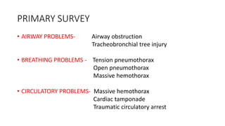 PRIMARY SURVEY
• AIRWAY PROBLEMS- Airway obstruction
Tracheobronchial tree injury
• BREATHING PROBLEMS - Tension pneumothorax
Open pneumothorax
Massive hemothorax
• CIRCULATORY PROBLEMS- Massive hemothorax
Cardiac tamponade
Traumatic circulatory arrest
 